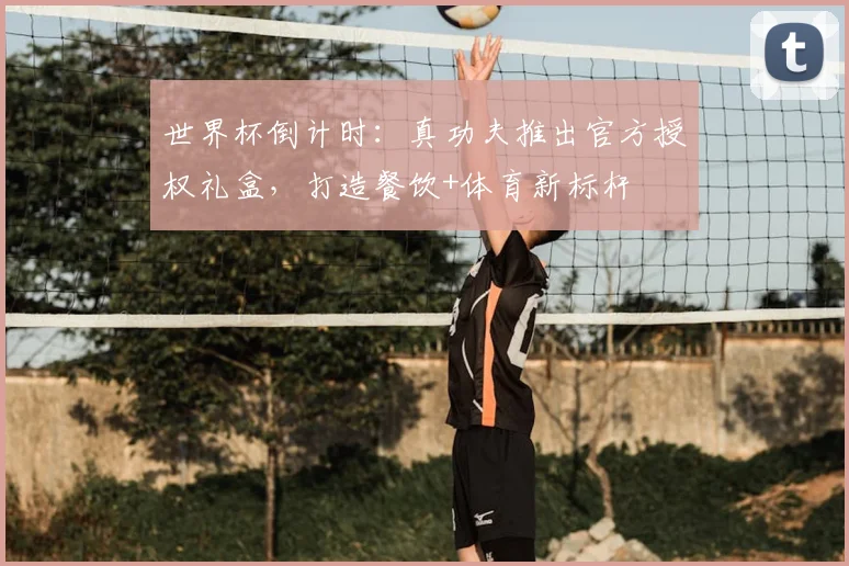 世界杯倒计时：真功夫推出官方授权礼盒，打造餐饮+体育新标杆