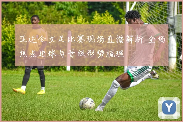 亚运会女足比赛现场直播解析 全场焦点进球与晋级形势梳理